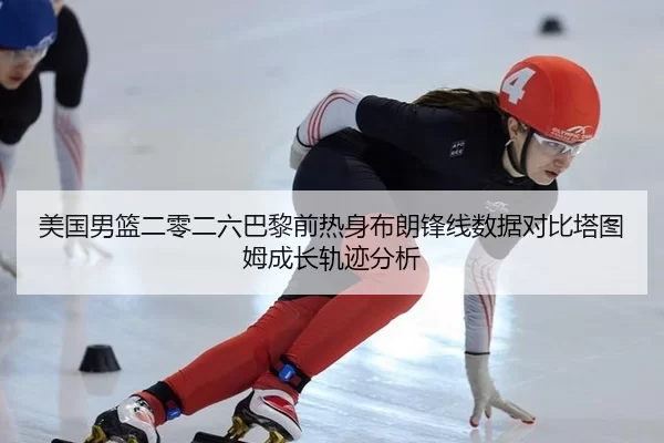 美国男篮二零二六巴黎前热身布朗锋线数据对比塔图姆成长轨迹分析